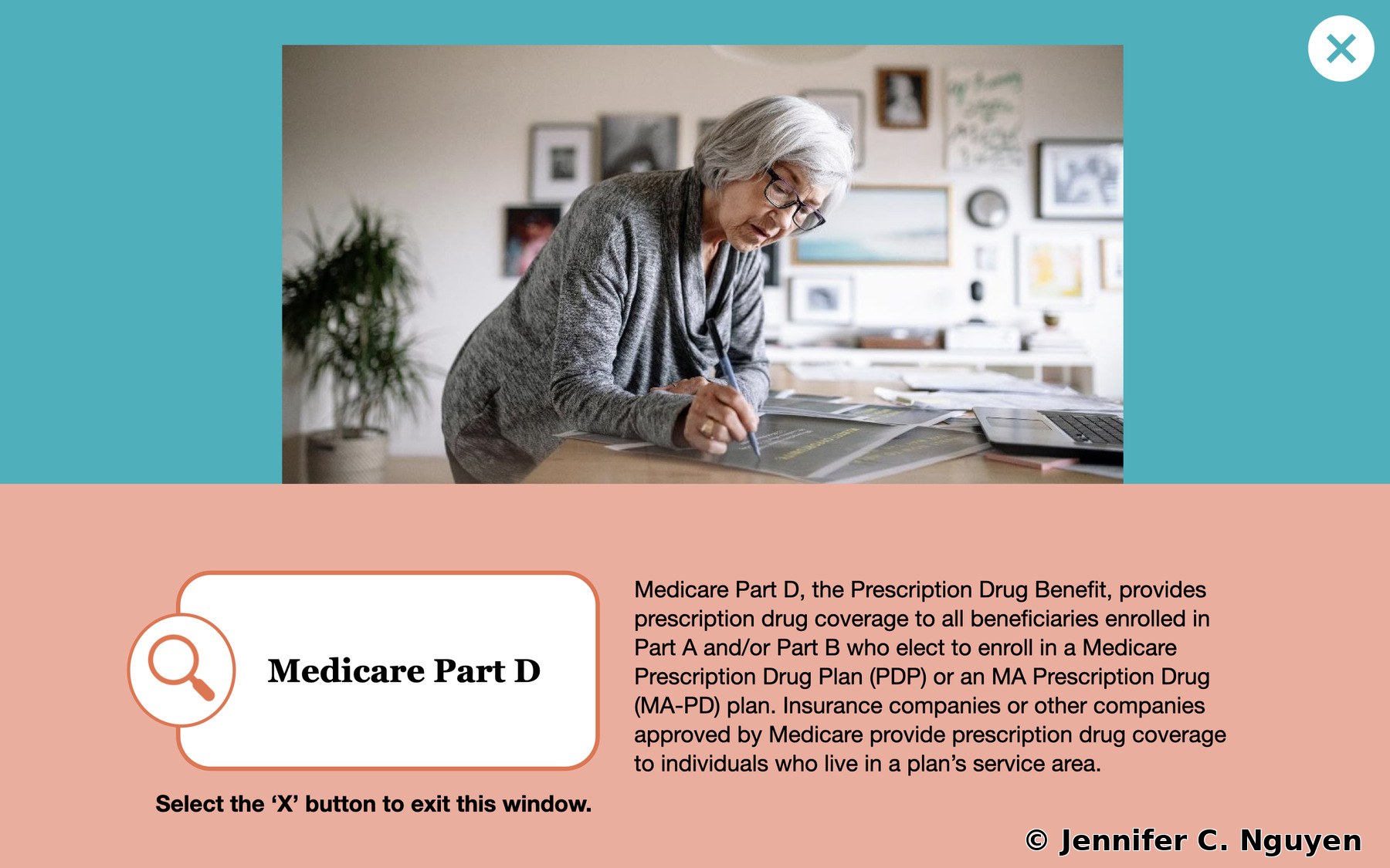 Medicare Part D branching reveal popup with a teal top panel featuring a photo of an older woman reviewing documents at a desk, light salmon bottom panel with an orange magnifying glass icon card showing the Medicare Part D title and a description of the Prescription Drug Benefit covering enrollment in PDP or MA-PD plans, bold instruction at the bottom reading Select the X button to exit this window, teal X close button in the top right corner